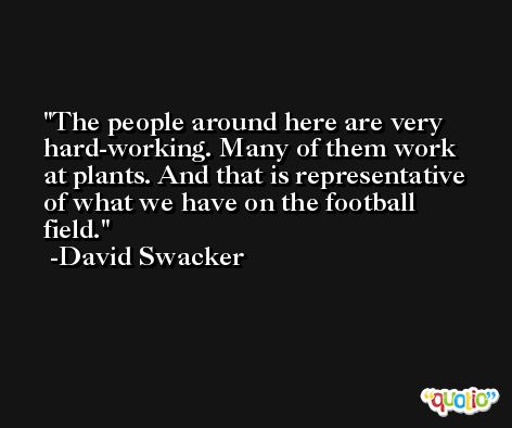 The people around here are very hard-working. Many of them work at plants. And that is representative of what we have on the football field. -David Swacker