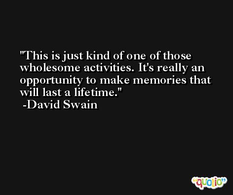 This is just kind of one of those wholesome activities. It's really an opportunity to make memories that will last a lifetime. -David Swain
