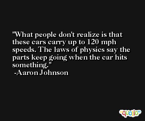 What people don't realize is that these cars carry up to 120 mph speeds. The laws of physics say the parts keep going when the car hits something. -Aaron Johnson