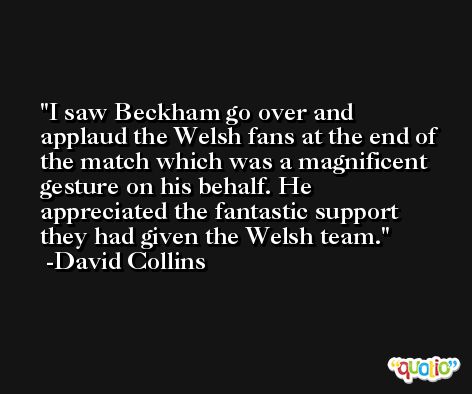 I saw Beckham go over and applaud the Welsh fans at the end of the match which was a magnificent gesture on his behalf. He appreciated the fantastic support they had given the Welsh team. -David Collins