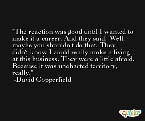 The reaction was good until I wanted to make it a career. And they said, 'Well, maybe you shouldn't do that. They didn't know I could really make a living at this business. They were a little afraid. Because it was uncharted territory, really. -David Copperfield