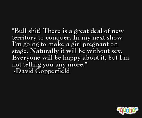 Bull shit! There is a great deal of new territory to conquer. In my next show I'm going to make a girl pregnant on stage. Naturally it will be without sex. Everyone will be happy about it, but I'm not telling you any more. -David Copperfield