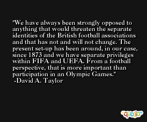 We have always been strongly opposed to anything that would threaten the separate identities of the British football associations and that has not and will not change. The present set-up has been around, in our case, since 1873 and we have separate privileges within FIFA and UEFA. From a football perspective, that is more important than participation in an Olympic Games. -David A. Taylor
