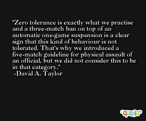 Zero tolerance is exactly what we practise and a three-match ban on top of an automatic one-game suspension is a clear sign that this kind of behaviour is not tolerated. That's why we introduced a five-match guideline for physical assault of an official, but we did not consider this to be in that category. -David A. Taylor
