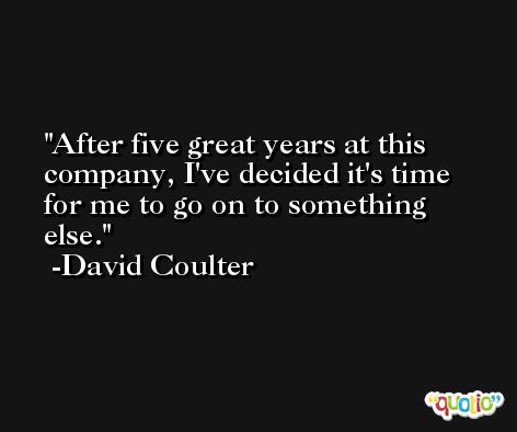 After five great years at this company, I've decided it's time for me to go on to something else. -David Coulter