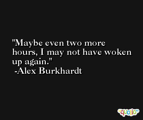 Maybe even two more hours, I may not have woken up again. -Alex Burkhardt