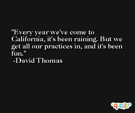Every year we've come to California, it's been raining. But we get all our practices in, and it's been fun. -David Thomas