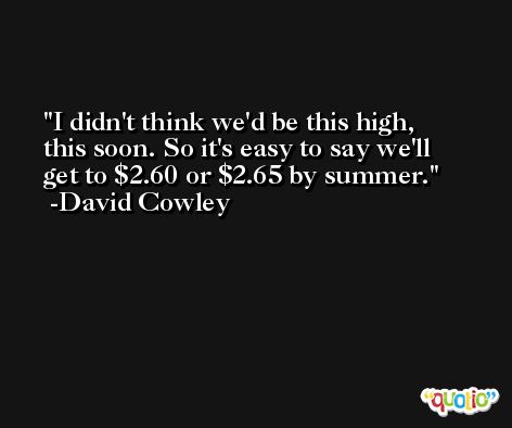 I didn't think we'd be this high, this soon. So it's easy to say we'll get to $2.60 or $2.65 by summer. -David Cowley