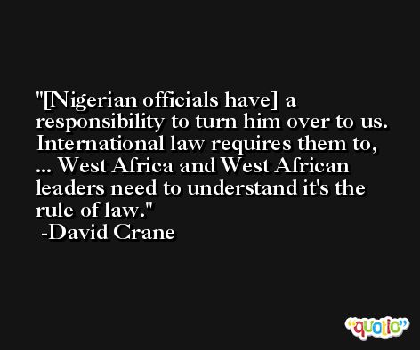 [Nigerian officials have] a responsibility to turn him over to us. International law requires them to, ... West Africa and West African leaders need to understand it's the rule of law. -David Crane