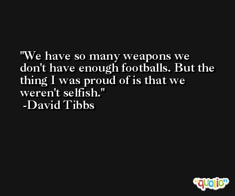 We have so many weapons we don't have enough footballs. But the thing I was proud of is that we weren't selfish. -David Tibbs