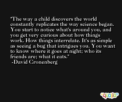 The way a child discovers the world constantly replicates the way science began. You start to notice what's around you, and you get very curious about how things work. How things interrelate. It's as simple as seeing a bug that intrigues you. You want to know where it goes at night; who its friends are; what it eats. -David Cronenberg