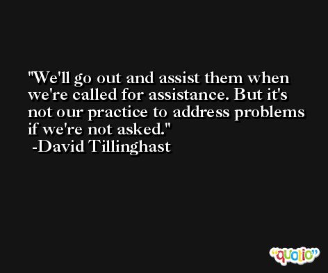 We'll go out and assist them when we're called for assistance. But it's not our practice to address problems if we're not asked. -David Tillinghast