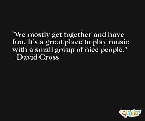 We mostly get together and have fun. It's a great place to play music with a small group of nice people. -David Cross