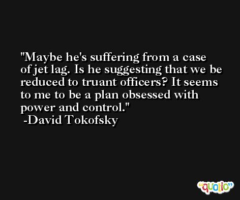 Maybe he's suffering from a case of jet lag. Is he suggesting that we be reduced to truant officers? It seems to me to be a plan obsessed with power and control. -David Tokofsky