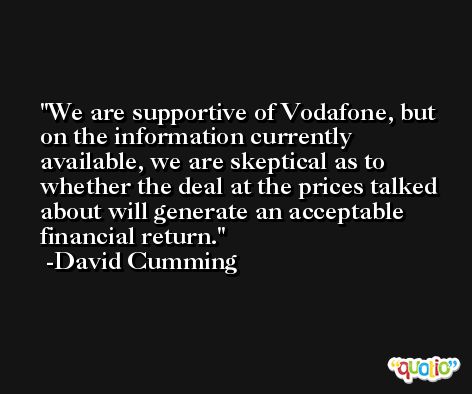 We are supportive of Vodafone, but on the information currently available, we are skeptical as to whether the deal at the prices talked about will generate an acceptable financial return. -David Cumming