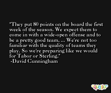 They put 80 points on the board the first week of the season. We expect them to come in with a wide-open offense and to be a pretty good team, ... We're not too familiar with the quality of teams they play. So we're preparing like we would for Tabor or Sterling. -David Cunningham