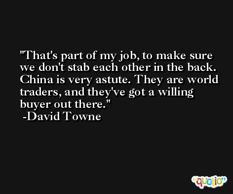 That's part of my job, to make sure we don't stab each other in the back. China is very astute. They are world traders, and they've got a willing buyer out there. -David Towne