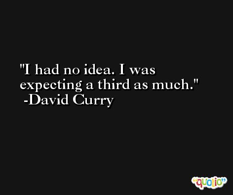 I had no idea. I was expecting a third as much. -David Curry