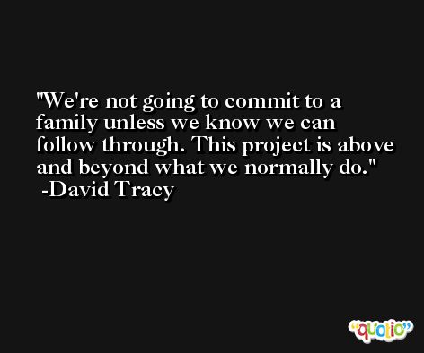 We're not going to commit to a family unless we know we can follow through. This project is above and beyond what we normally do. -David Tracy