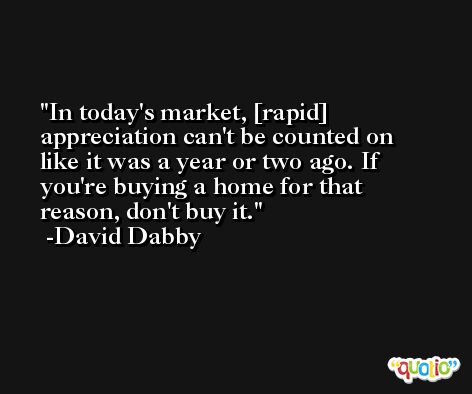 In today's market, [rapid] appreciation can't be counted on like it was a year or two ago. If you're buying a home for that reason, don't buy it. -David Dabby