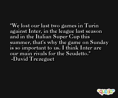 We lost our last two games in Turin against Inter, in the league last season and in the Italian Super Cup this summer, that's why the game on Sunday is so important to us. I think Inter are our main rivals for the Scudetto. -David Trezeguet