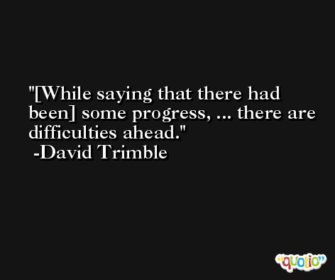 [While saying that there had been] some progress, ... there are difficulties ahead. -David Trimble