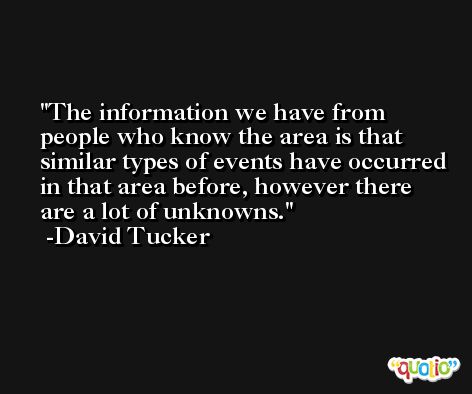 The information we have from people who know the area is that similar types of events have occurred in that area before, however there are a lot of unknowns. -David Tucker