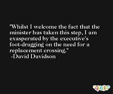 Whilst I welcome the fact that the minister has taken this step, I am exasperated by the executive's foot-dragging on the need for a replacement crossing. -David Davidson