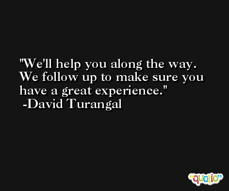 We'll help you along the way. We follow up to make sure you have a great experience. -David Turangal