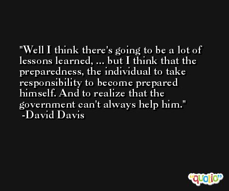 Well I think there's going to be a lot of lessons learned, ... but I think that the preparedness, the individual to take responsibility to become prepared himself. And to realize that the government can't always help him. -David Davis