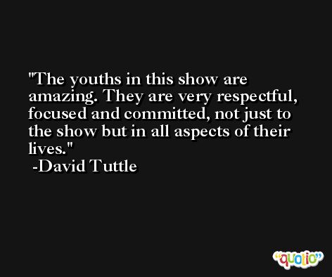 The youths in this show are amazing. They are very respectful, focused and committed, not just to the show but in all aspects of their lives. -David Tuttle