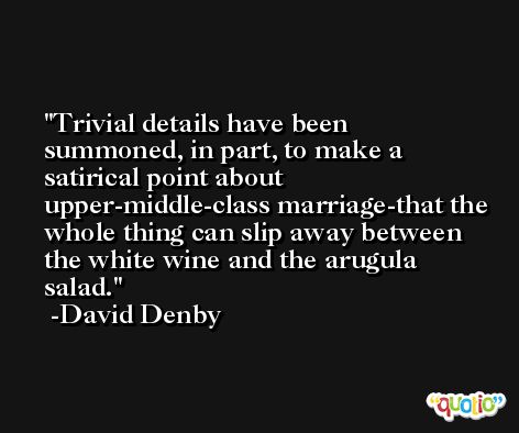 Trivial details have been summoned, in part, to make a satirical point about upper-middle-class marriage-that the whole thing can slip away between the white wine and the arugula salad. -David Denby