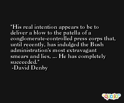 His real intention appears to be to deliver a blow to the patella of a conglomerate-controlled press corps that, until recently, has indulged the Bush administration's most extravagant smears and lies, ... He has completely succeeded. -David Denby
