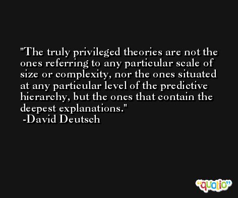 The truly privileged theories are not the ones referring to any particular scale of size or complexity, nor the ones situated at any particular level of the predictive hierarchy, but the ones that contain the deepest explanations. -David Deutsch