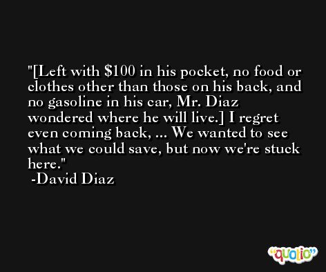 [Left with $100 in his pocket, no food or clothes other than those on his back, and no gasoline in his car, Mr. Diaz wondered where he will live.] I regret even coming back, ... We wanted to see what we could save, but now we're stuck here. -David Diaz