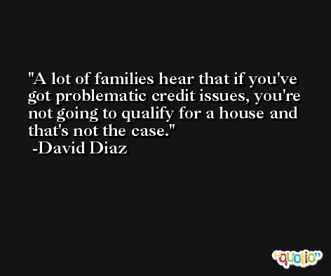 A lot of families hear that if you've got problematic credit issues, you're not going to qualify for a house and that's not the case. -David Diaz