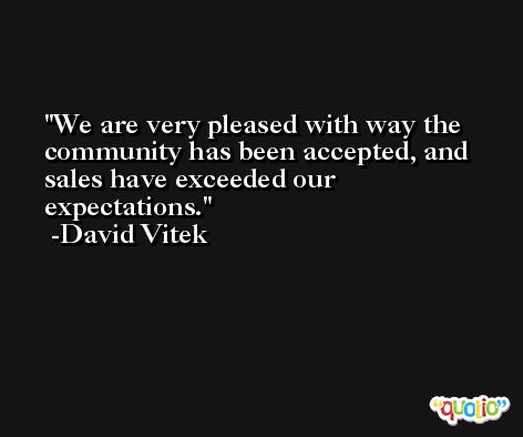 We are very pleased with way the community has been accepted, and sales have exceeded our expectations. -David Vitek