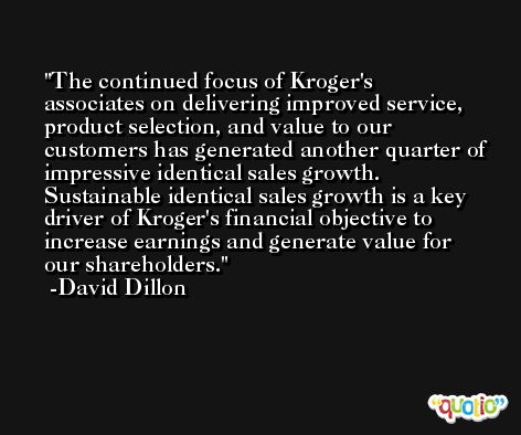The continued focus of Kroger's associates on delivering improved service, product selection, and value to our customers has generated another quarter of impressive identical sales growth. Sustainable identical sales growth is a key driver of Kroger's financial objective to increase earnings and generate value for our shareholders. -David Dillon