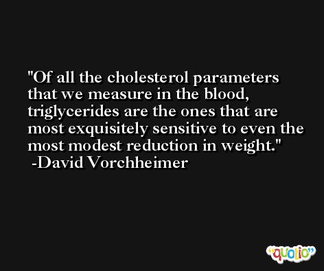 Of all the cholesterol parameters that we measure in the blood, triglycerides are the ones that are most exquisitely sensitive to even the most modest reduction in weight. -David Vorchheimer