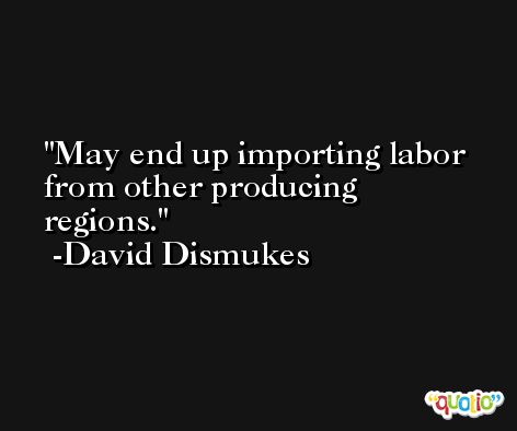 May end up importing labor from other producing regions. -David Dismukes