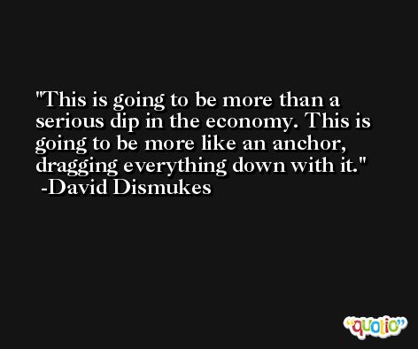 This is going to be more than a serious dip in the economy. This is going to be more like an anchor, dragging everything down with it. -David Dismukes