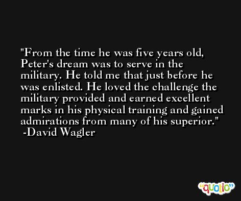 From the time he was five years old, Peter's dream was to serve in the military. He told me that just before he was enlisted. He loved the challenge the military provided and earned excellent marks in his physical training and gained admirations from many of his superior. -David Wagler