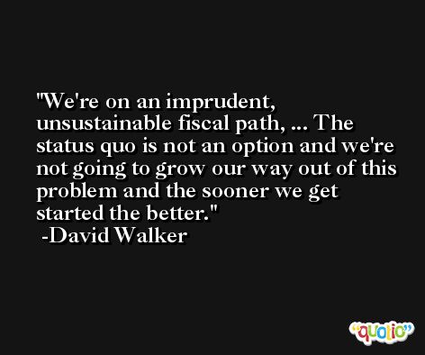 We're on an imprudent, unsustainable fiscal path, ... The status quo is not an option and we're not going to grow our way out of this problem and the sooner we get started the better. -David Walker