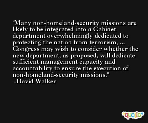 Many non-homeland-security missions are likely to be integrated into a Cabinet department overwhelmingly dedicated to protecting the nation from terrorism, ... Congress may wish to consider whether the new department, as proposed, will dedicate sufficient management capacity and accountability to ensure the execution of non-homeland-security missions. -David Walker