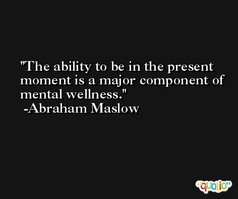 The ability to be in the present moment is a major component of mental wellness. -Abraham Maslow