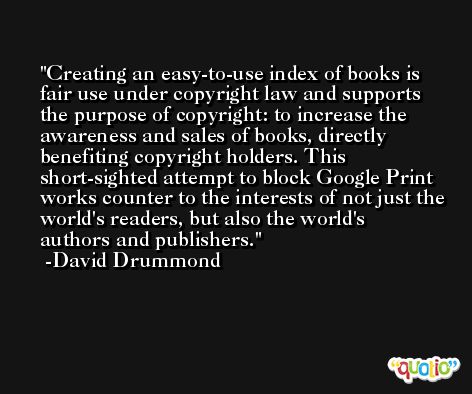 Creating an easy-to-use index of books is fair use under copyright law and supports the purpose of copyright: to increase the awareness and sales of books, directly benefiting copyright holders. This short-sighted attempt to block Google Print works counter to the interests of not just the world's readers, but also the world's authors and publishers. -David Drummond