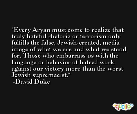 Every Aryan must come to realize that truly hateful rhetoric or terrorism only fulfills the false, Jewish-created, media image of what we are and what we stand for. Those who embarrass us with the language or behavior of hatred work against our victory more than the worst Jewish supremacist. -David Duke