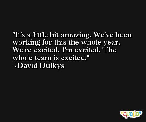 It's a little bit amazing. We've been working for this the whole year. We're excited. I'm excited. The whole team is excited. -David Dulkys
