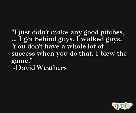 I just didn't make any good pitches, ... I got behind guys. I walked guys. You don't have a whole lot of success when you do that. I blew the game. -David Weathers