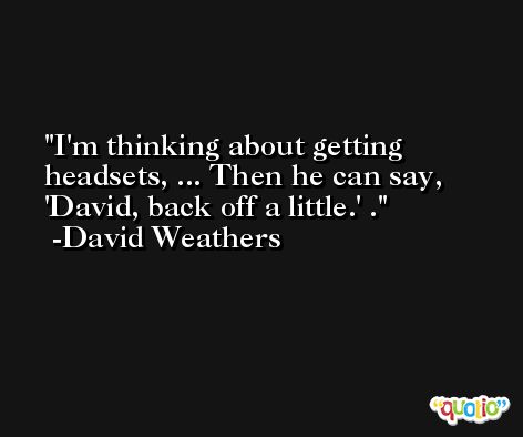 I'm thinking about getting headsets, ... Then he can say, 'David, back off a little.' . -David Weathers